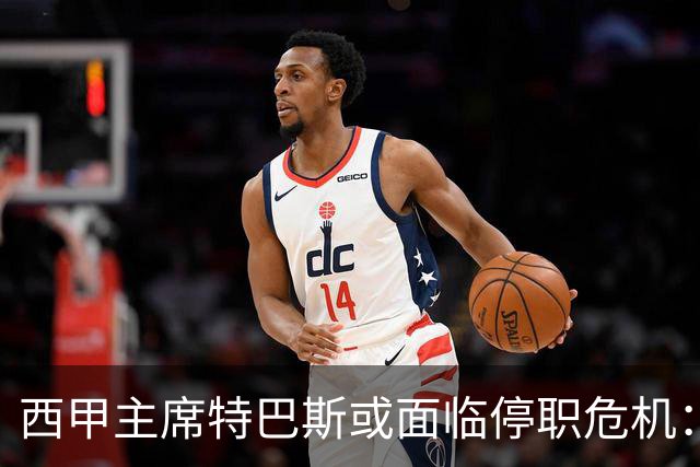 西甲主席特巴斯或面临停职危机：皇马与他的恩怨背后的真相揭晓